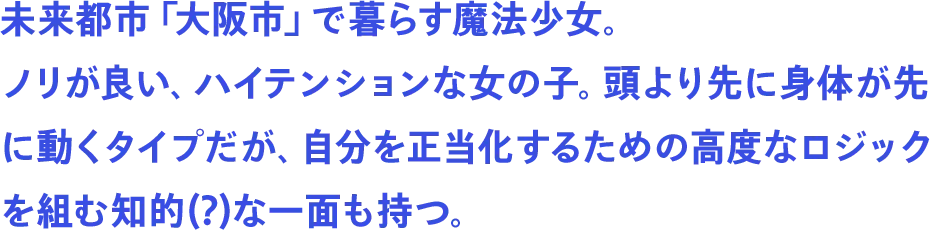 未来都市「大阪市」で暮らす魔法少女。ノリが良い、ハイテンションな女の子。頭より先に身体が先に動くタイプだが、自分を正当化するための高度なロジックを組む知的(?)な一面も持つ。
