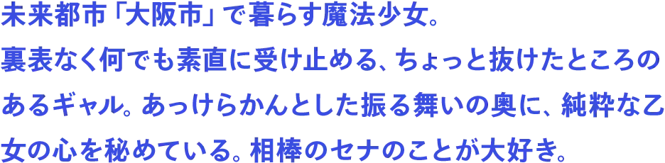未来都市「大阪市」で暮らす魔法少女。裏表なく何でも素直に受け止める、ちょっと抜けたところのあるギャル。あっけらかんとした振る舞いの奥に、純粋な乙女の心を秘めている。相棒のセナのことが大好き。