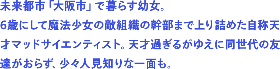 未来都市「大阪市」で暮らす幼女。6歳にして魔法少女の敵組織の幹部まで上り詰めた自称天才マッドサイエンティスト。天才過ぎるがゆえに同世代の友達がおらず、少々人見知りな一面も。