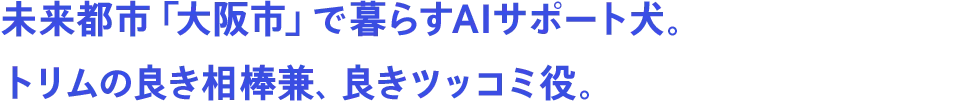 未来都市「大阪市」で暮らすAIサポート犬。トリムの良き相棒兼、良きツッコミ役。