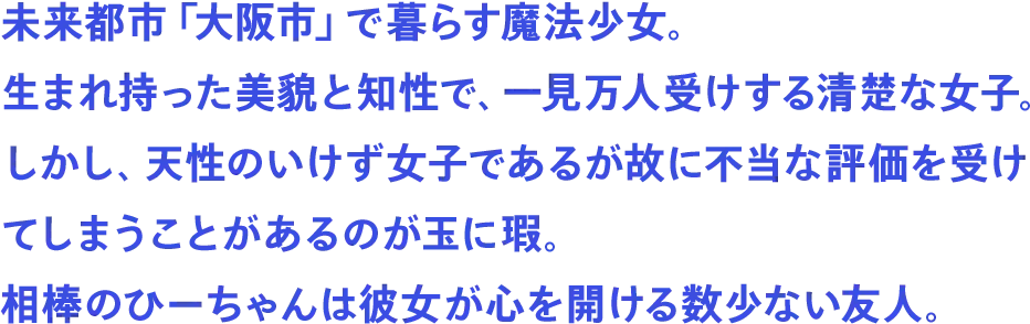 未来都市「大阪市」で暮らす魔法少女。生まれ持った美貌と知性で、一見万人受けする清楚な女子。しかし、天性のいけず女子であるが故に不当な評価を受けてしまうことがあるのが玉に瑕。相棒のひーちゃんは彼女が心を開ける数少ない友人。
