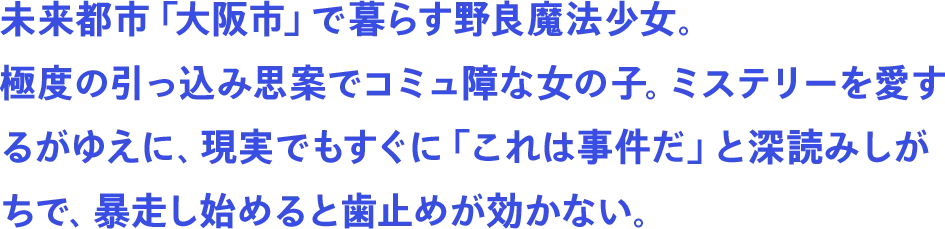 未来都市「大阪市」で暮らす野良魔法少女。極度の引っ込み思案でコミュ障な女の子。ミステリーを愛するがゆえに、現実でもすぐに「これは事件だ」と深読みしがちで、暴走し始めると歯止めが効かない。