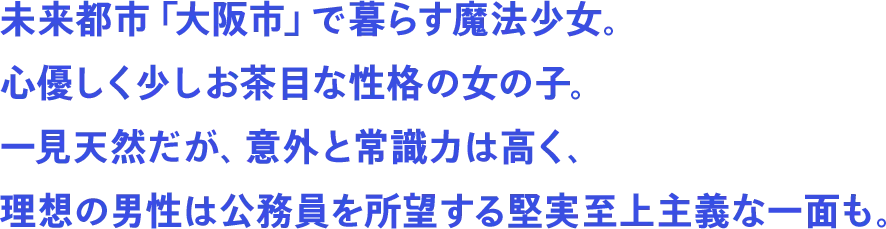 未来都市「大阪市」で暮らす魔法少女。心優しく少しお茶目な性格の女の子。一見天然だが、意外と常識力は高く、理想の男性は公務員を所望する堅実至上主義な一面も。