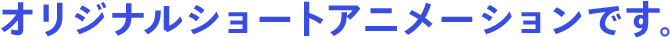 オリジナルショートアニメーションです。